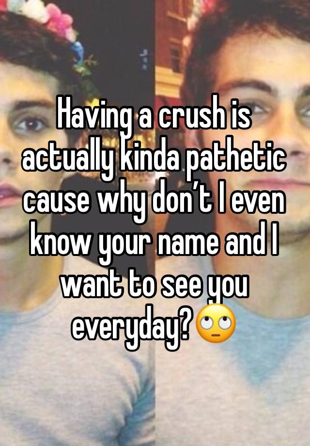 Having a crush is actually kinda pathetic cause why don’t I even know your name and I want to see you everyday?🙄