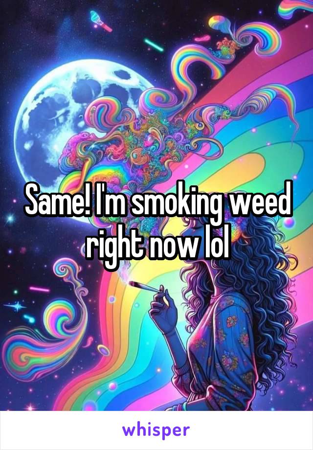 Same! I'm smoking weed right now lol