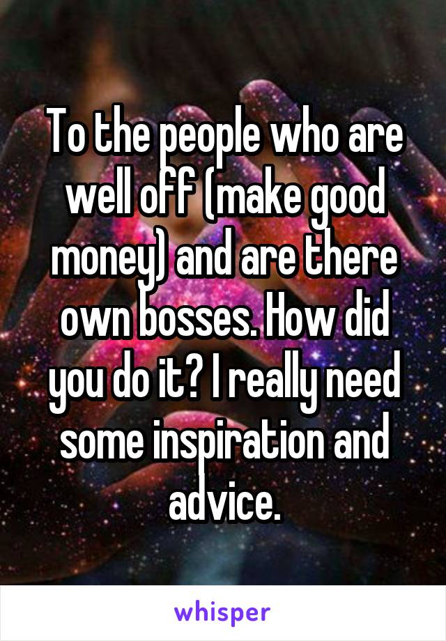 To the people who are well off (make good money) and are there own bosses. How did you do it? I really need some inspiration and advice.