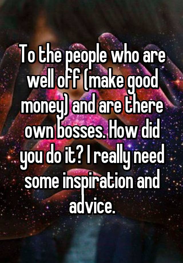 To the people who are well off (make good money) and are there own bosses. How did you do it? I really need some inspiration and advice.