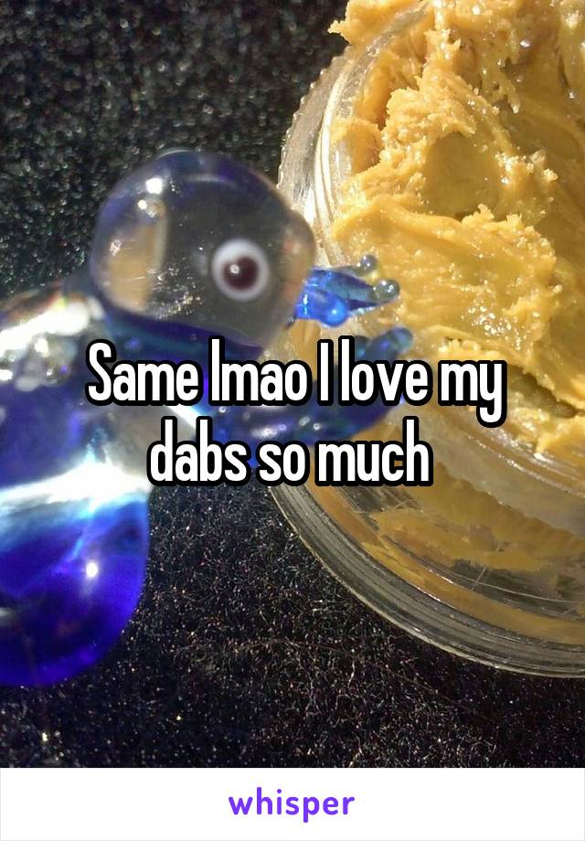 Same lmao I love my dabs so much 