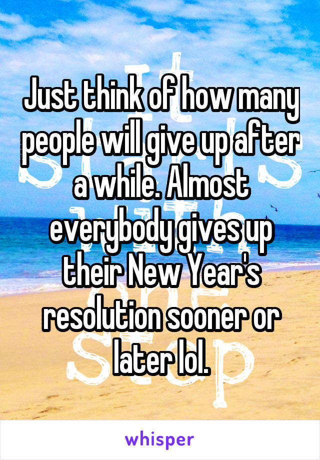 Just think of how many people will give up after a while. Almost everybody gives up their New Year's resolution sooner or later lol.