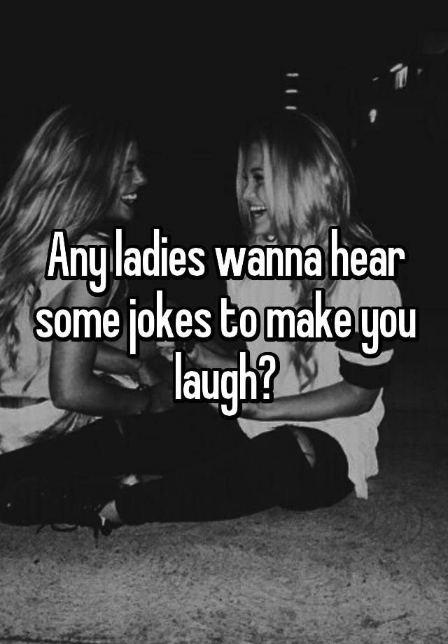 Any ladies wanna hear some jokes to make you laugh?