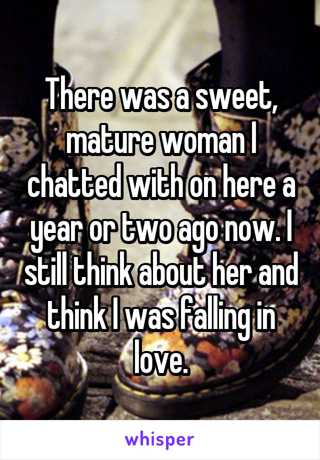 There was a sweet, mature woman I chatted with on here a year or two ago now. I still think about her and think I was falling in love.