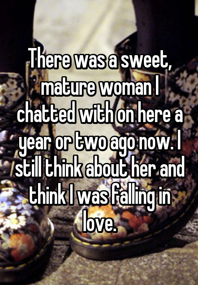 There was a sweet, mature woman I chatted with on here a year or two ago now. I still think about her and think I was falling in love.