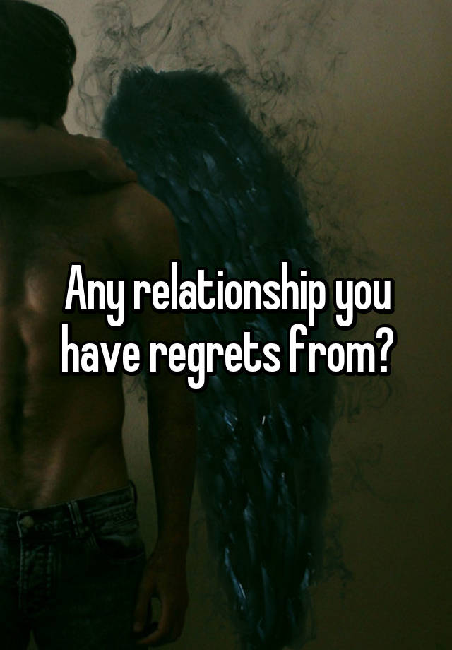 Any relationship you have regrets from?