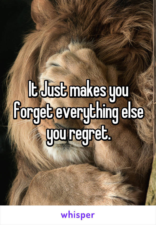 It Just makes you forget everything else you regret.