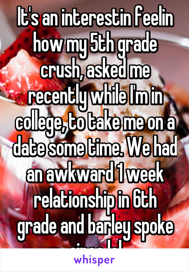 It's an interestin feelin how my 5th grade crush, asked me recently while I'm in college, to take me on a date some time. We had an awkward 1 week relationship in 6th grade and barley spoke since lol