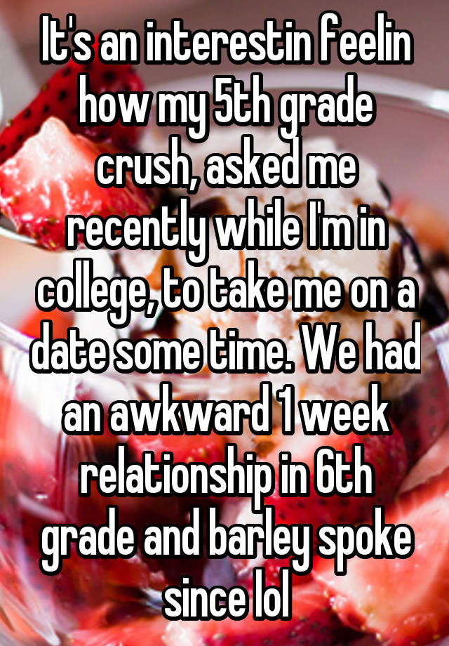 It's an interestin feelin how my 5th grade crush, asked me recently while I'm in college, to take me on a date some time. We had an awkward 1 week relationship in 6th grade and barley spoke since lol