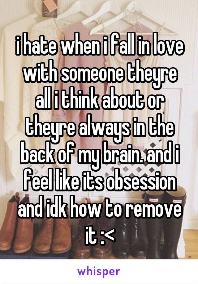 i hate when i fall in love with someone theyre all i think about or theyre always in the back of my brain. and i feel like its obsession and idk how to remove it :<