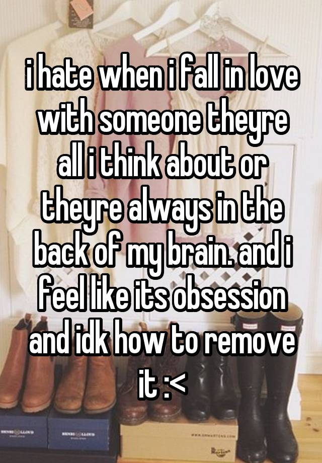 i hate when i fall in love with someone theyre all i think about or theyre always in the back of my brain. and i feel like its obsession and idk how to remove it :<