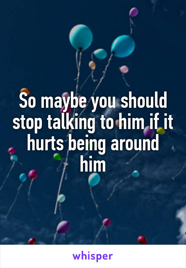 So maybe you should stop talking to him if it hurts being around him