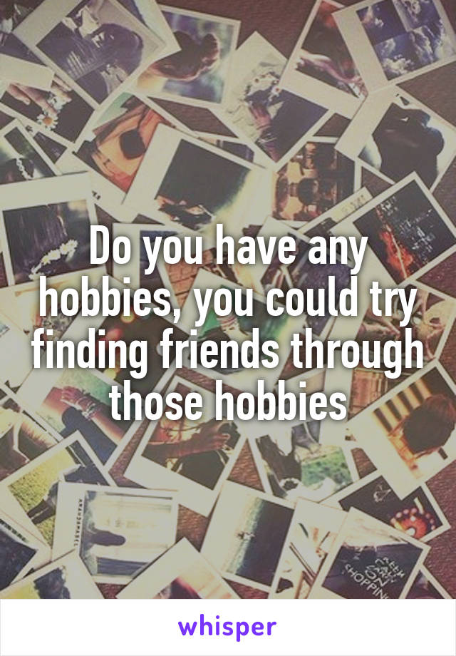 Do you have any hobbies, you could try finding friends through those hobbies