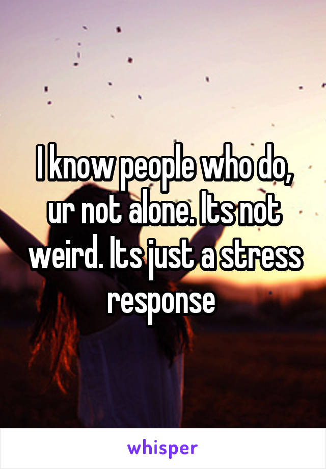 I know people who do, ur not alone. Its not weird. Its just a stress response 