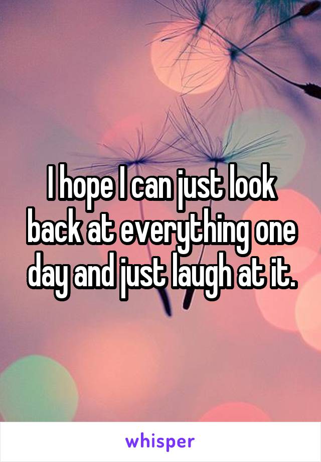 I hope I can just look back at everything one day and just laugh at it.