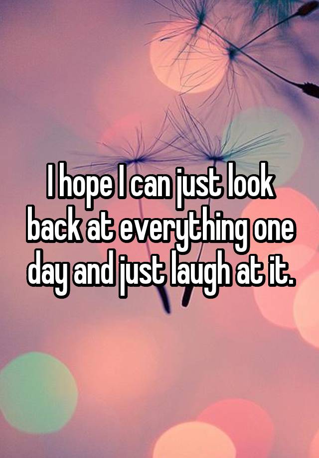 I hope I can just look back at everything one day and just laugh at it.