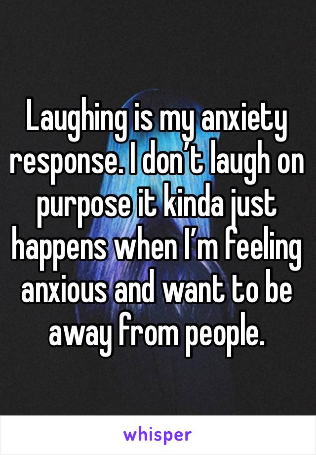 Laughing is my anxiety response. I don’t laugh on purpose it kinda just happens when I’m feeling anxious and want to be away from people.