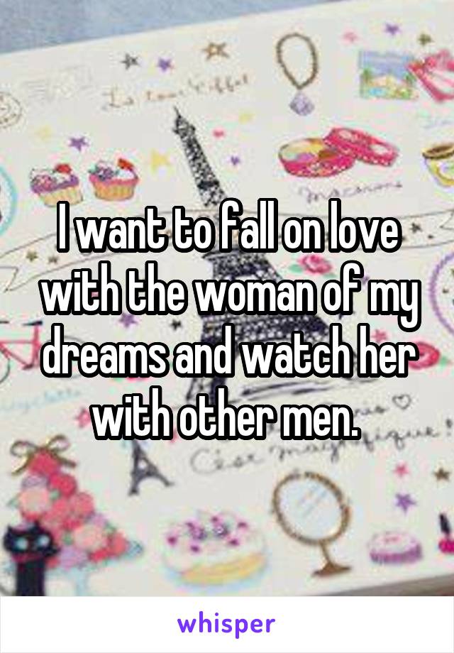 I want to fall on love with the woman of my dreams and watch her with other men. 