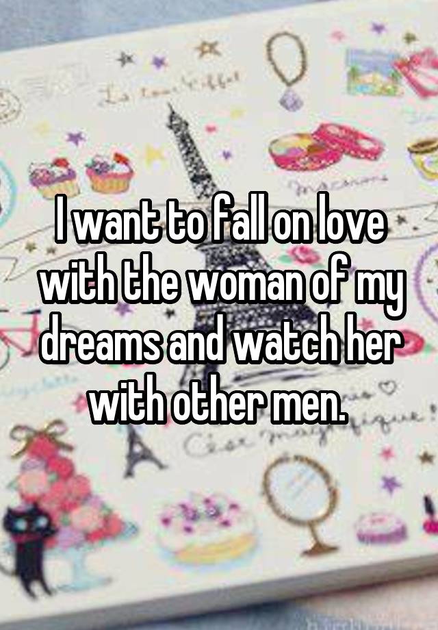 I want to fall on love with the woman of my dreams and watch her with other men. 