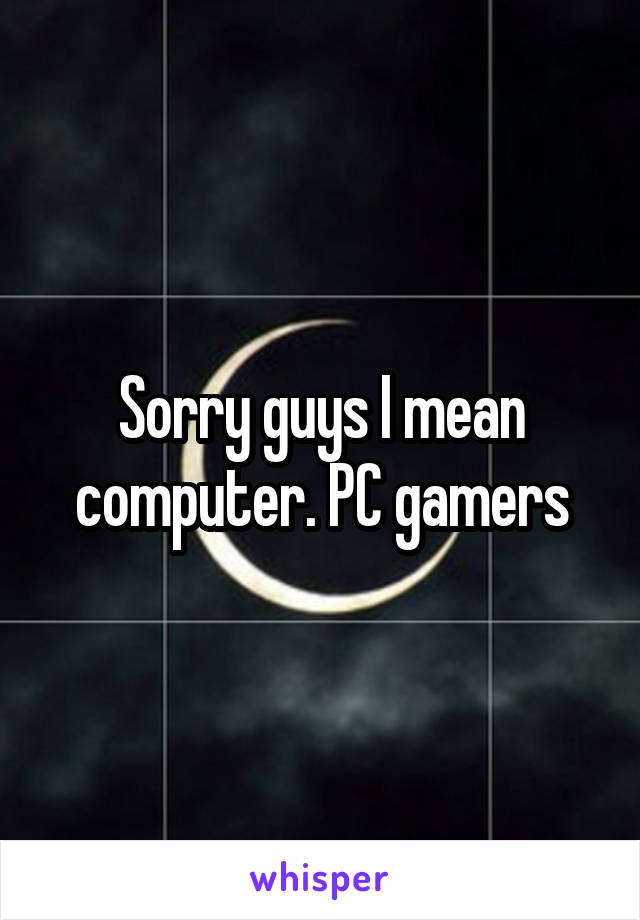 Sorry guys I mean computer. PC gamers