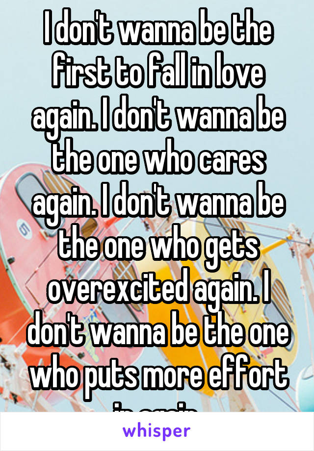 I don't wanna be the first to fall in love again. I don't wanna be the one who cares again. I don't wanna be the one who gets overexcited again. I don't wanna be the one who puts more effort in again.