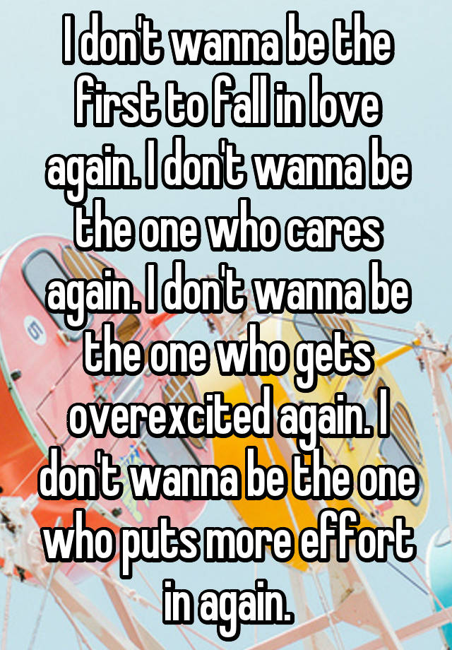 I don't wanna be the first to fall in love again. I don't wanna be the one who cares again. I don't wanna be the one who gets overexcited again. I don't wanna be the one who puts more effort in again.