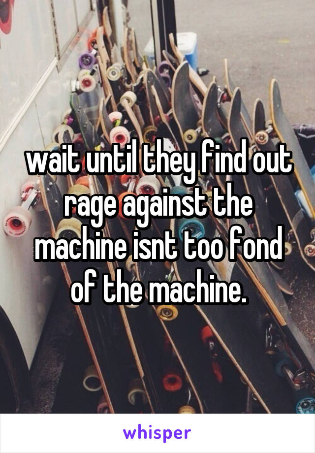 wait until they find out rage against the machine isnt too fond of the machine.