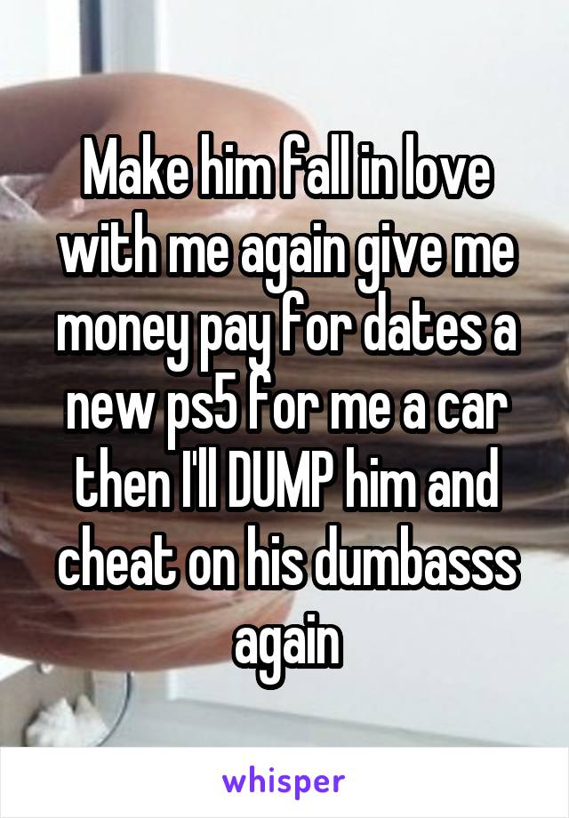 Make him fall in love with me again give me money pay for dates a new ps5 for me a car then I'll DUMP him and cheat on his dumbasss again