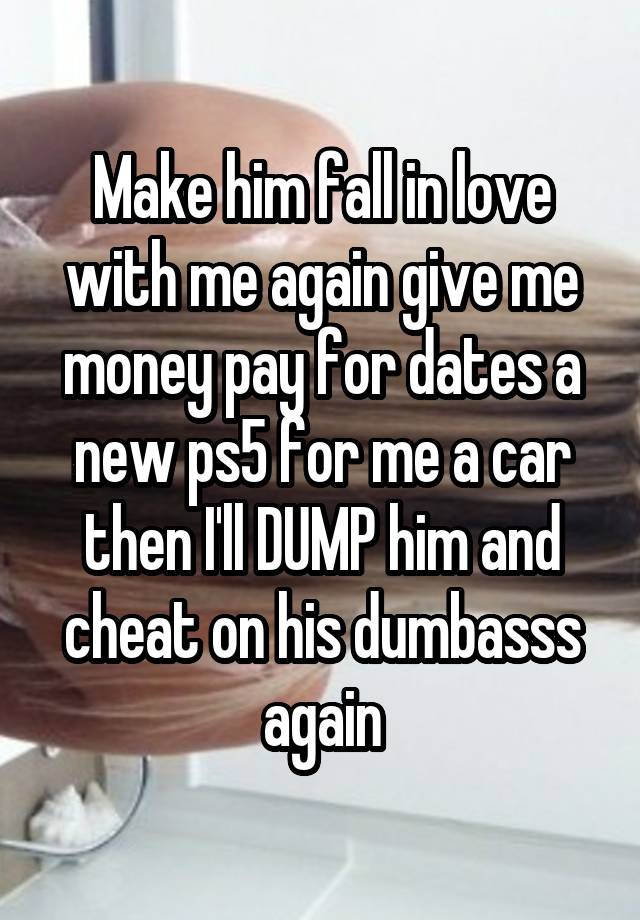 Make him fall in love with me again give me money pay for dates a new ps5 for me a car then I'll DUMP him and cheat on his dumbasss again