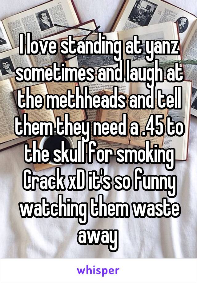 I love standing at yanz sometimes and laugh at the methheads and tell them they need a .45 to the skull for smoking Crack xD it's so funny watching them waste away 