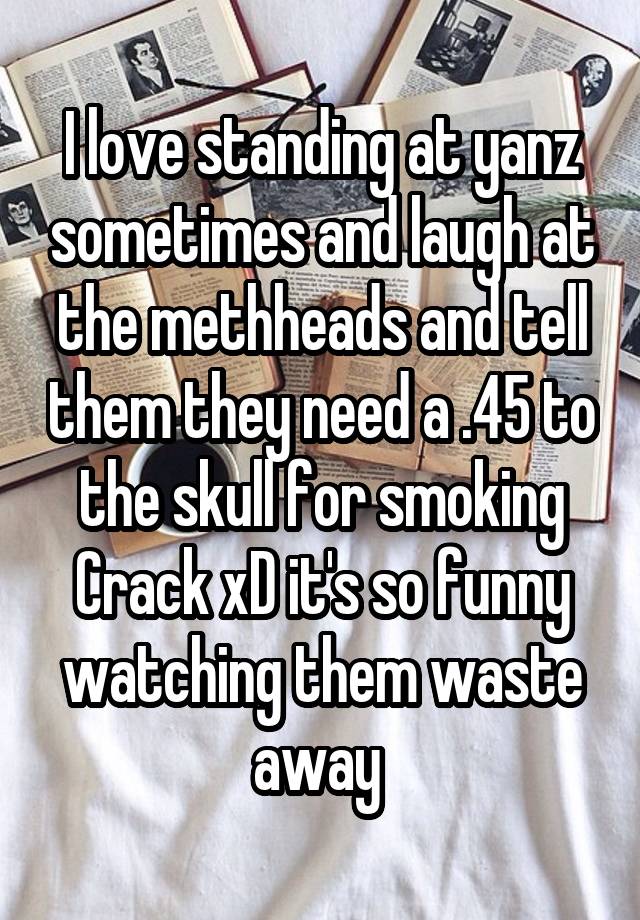 I love standing at yanz sometimes and laugh at the methheads and tell them they need a .45 to the skull for smoking Crack xD it's so funny watching them waste away 