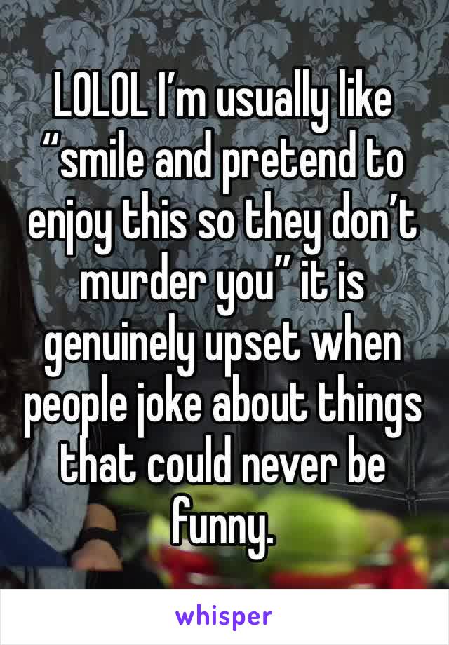 LOLOL I’m usually like “smile and pretend to enjoy this so they don’t murder you” it is genuinely upset when people joke about things that could never be funny. 