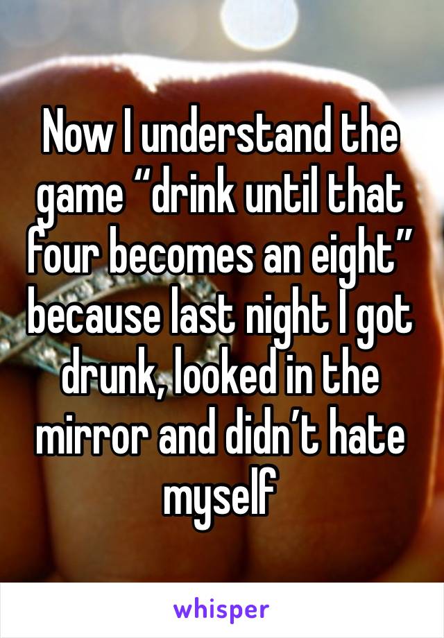 Now I understand the game “drink until that four becomes an eight”because last night I got drunk, looked in the mirror and didn’t hate myself