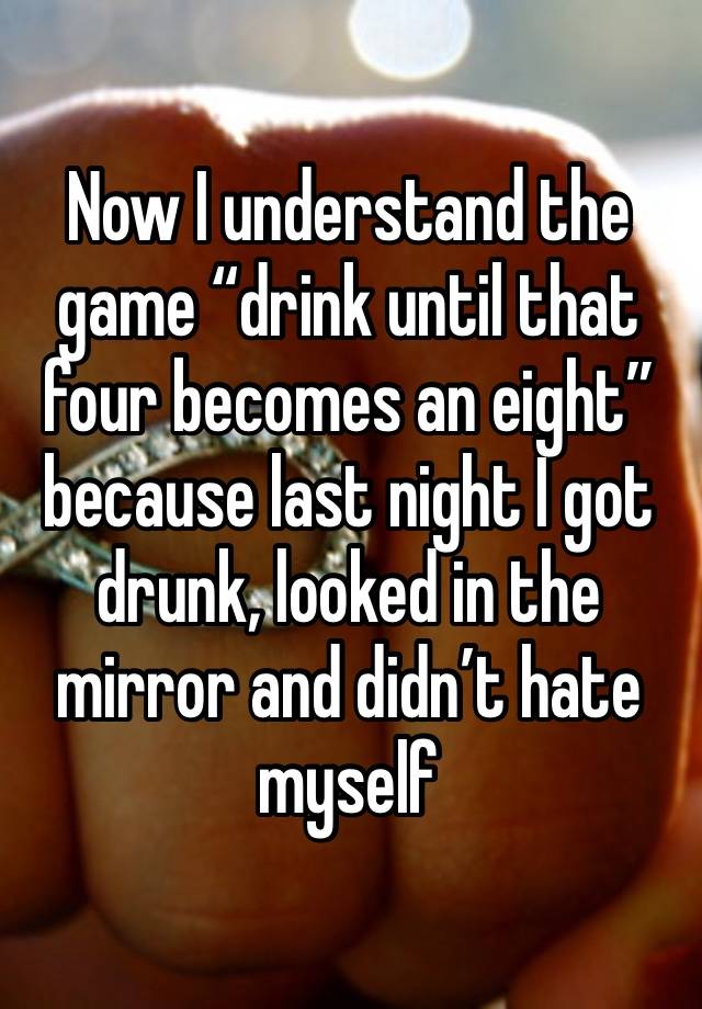 Now I understand the game “drink until that four becomes an eight”because last night I got drunk, looked in the mirror and didn’t hate myself