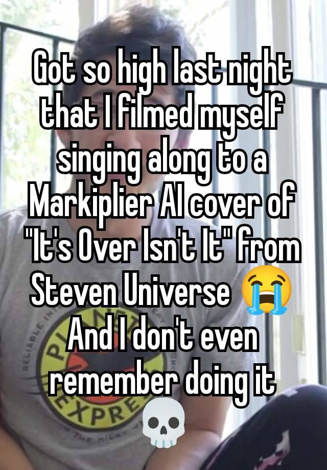 Got so high last night that I filmed myself singing along to a Markiplier AI cover of "It's Over Isn't It" from Steven Universe 😭
And I don't even remember doing it 💀