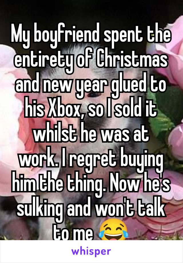 My boyfriend spent the entirety of Christmas and new year glued to his Xbox, so I sold it whilst he was at work. I regret buying him the thing. Now he's sulking and won't talk to me 😂