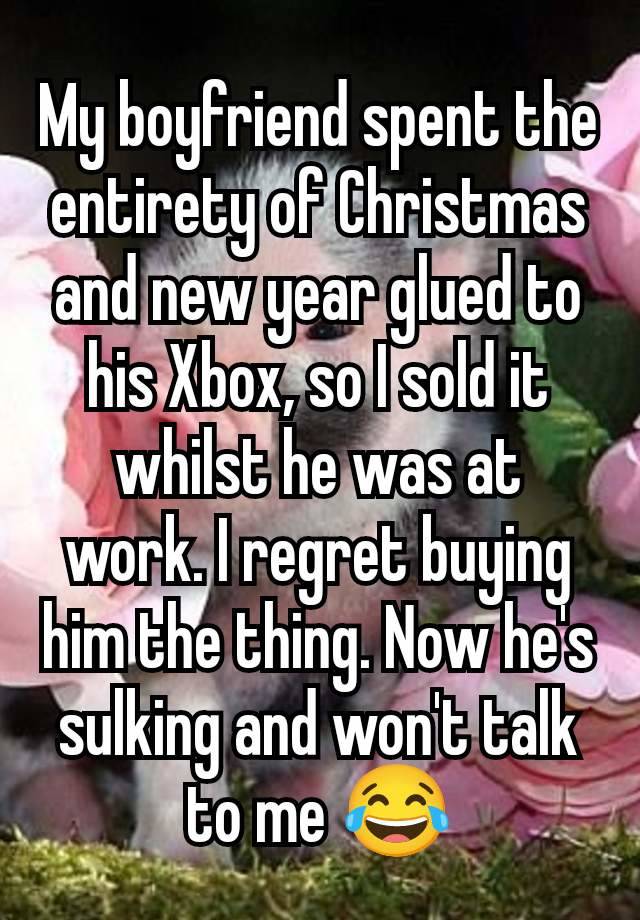 My boyfriend spent the entirety of Christmas and new year glued to his Xbox, so I sold it whilst he was at work. I regret buying him the thing. Now he's sulking and won't talk to me 😂