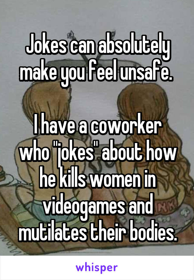 Jokes can absolutely make you feel unsafe. 

I have a coworker who "jokes" about how he kills women in videogames and mutilates their bodies.