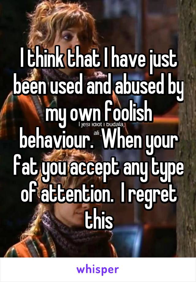 I think that I have just been used and abused by my own foolish behaviour.  When your fat you accept any type of attention.  I regret this