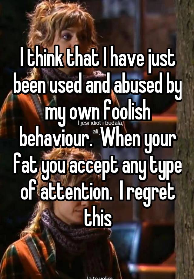 I think that I have just been used and abused by my own foolish behaviour.  When your fat you accept any type of attention.  I regret this