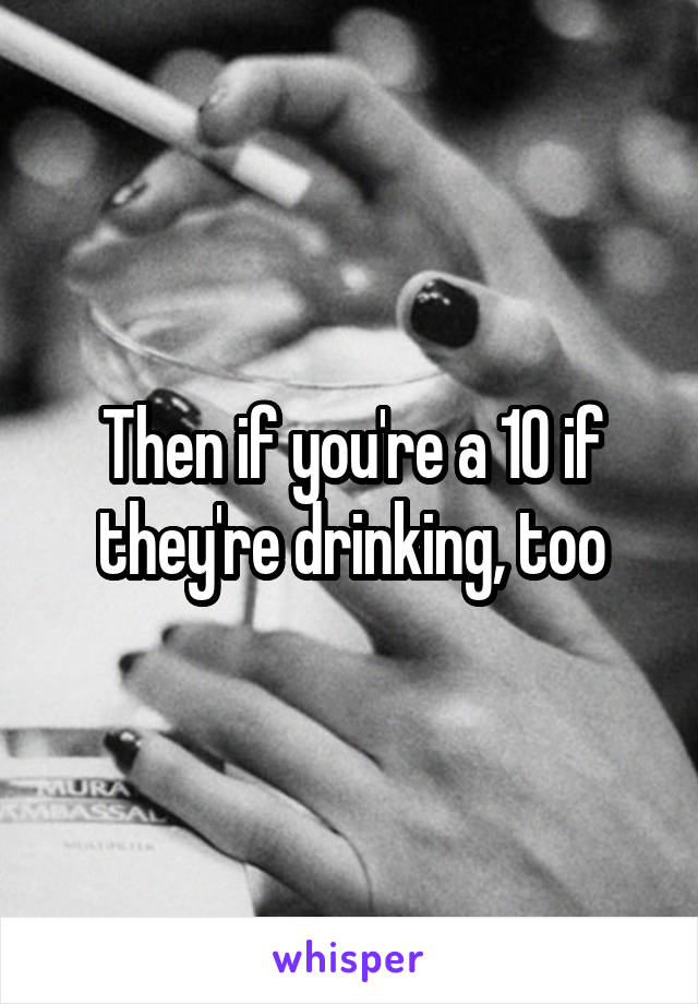 Then if you're a 10 if they're drinking, too