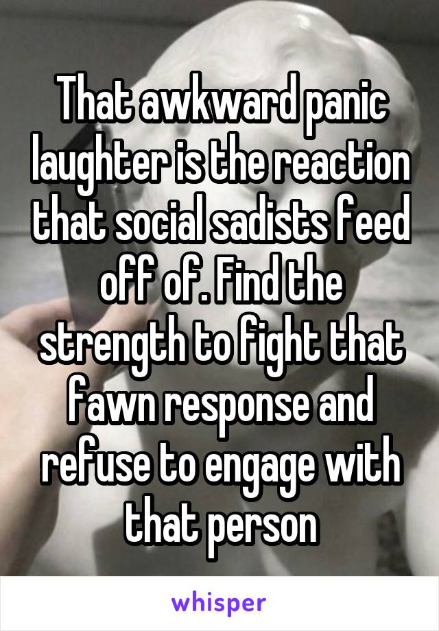 That awkward panic laughter is the reaction that social sadists feed off of. Find the strength to fight that fawn response and refuse to engage with that person