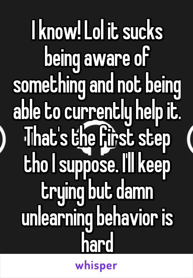 I know! Lol it sucks being aware of something and not being able to currently help it. That's the first step tho I suppose. I'll keep trying but damn unlearning behavior is hard