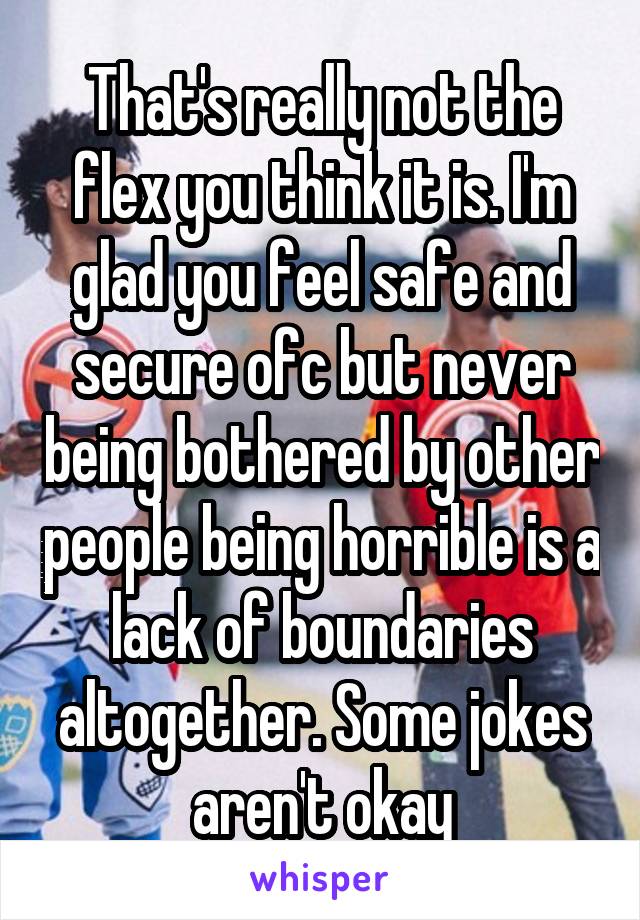 That's really not the flex you think it is. I'm glad you feel safe and secure ofc but never being bothered by other people being horrible is a lack of boundaries altogether. Some jokes aren't okay