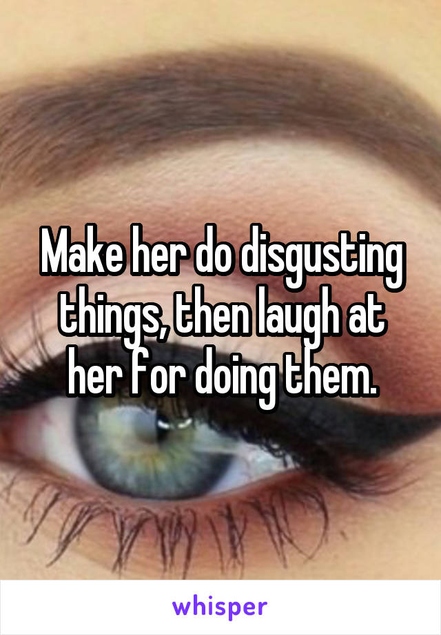 Make her do disgusting things, then laugh at her for doing them.