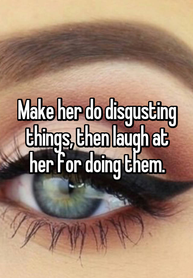 Make her do disgusting things, then laugh at her for doing them.