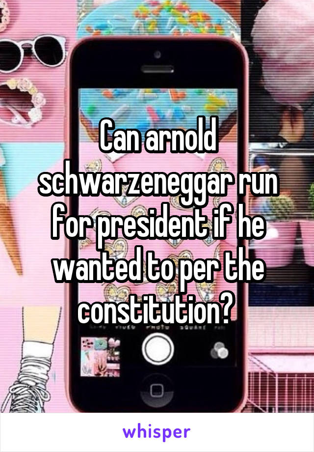 Can arnold schwarzeneggar run for president if he wanted to per the constitution? 