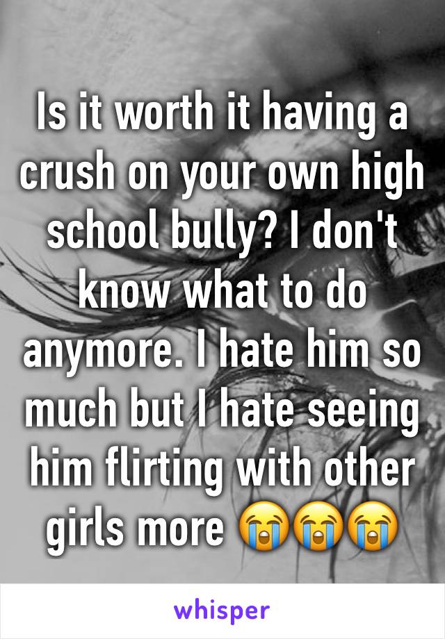 Is it worth it having a crush on your own high school bully? I don't know what to do anymore. I hate him so much but I hate seeing him flirting with other girls more 😭😭😭