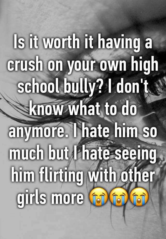 Is it worth it having a crush on your own high school bully? I don't know what to do anymore. I hate him so much but I hate seeing him flirting with other girls more 😭😭😭