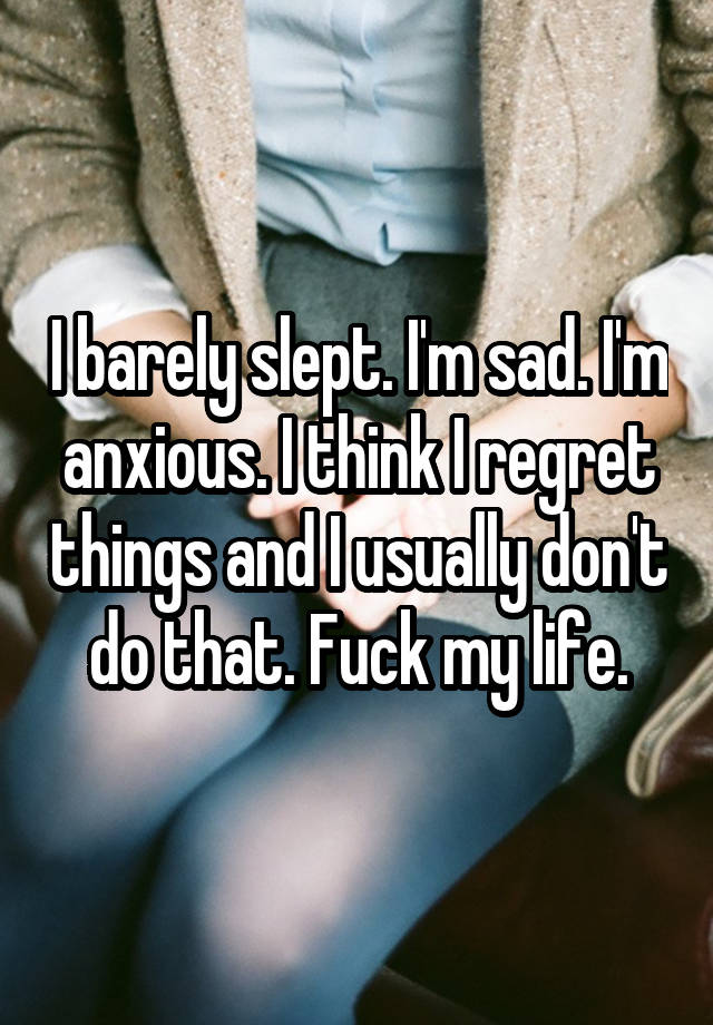 I barely slept. I'm sad. I'm anxious. I think I regret things and I usually don't do that. Fuck my life.